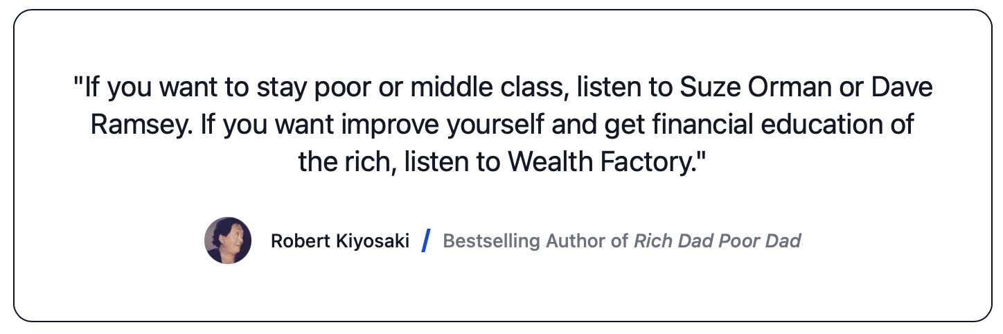 Robert Kiyosaki, author of Rich Dad, Poor Dad says: "If you want to stay poor or middle class, listen to Suze Orman or Dave Ramsey. If you want improve yourself and get financial education of the rich, listen to Wealth Factory."
